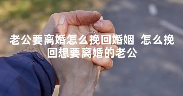 老公要离婚怎么挽回婚姻  怎么挽回想要离婚的老公